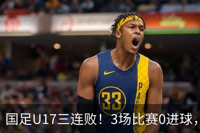 国足U17三连败！3场比赛0进球，下月踢U17世界杯，对手有西班牙