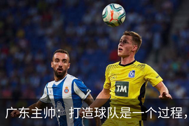 广东主帅：打造球队是一个过程，我们需要时间