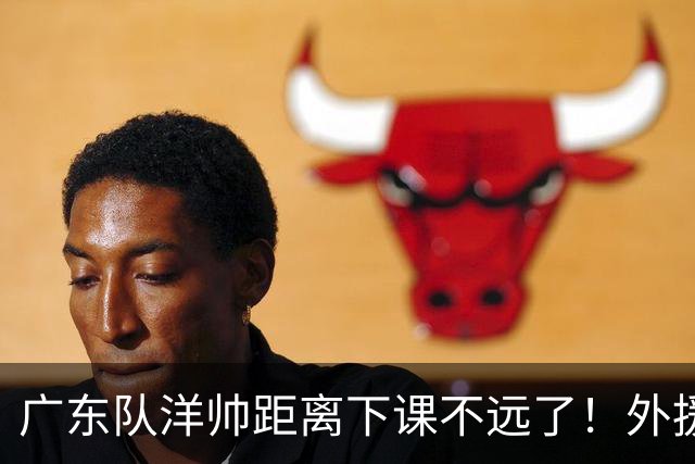 广东队洋帅距离下课不远了！外援选择糟糕，如此用人令球迷不能容忍