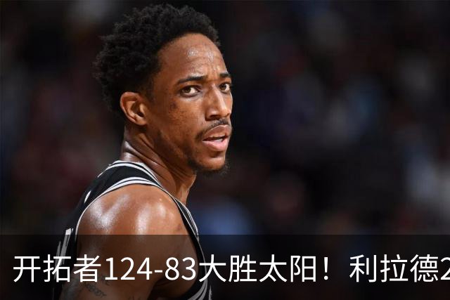 开拓者124-83大胜太阳！利拉德25分，杨瀚森5+2，创NBA生涯里程碑