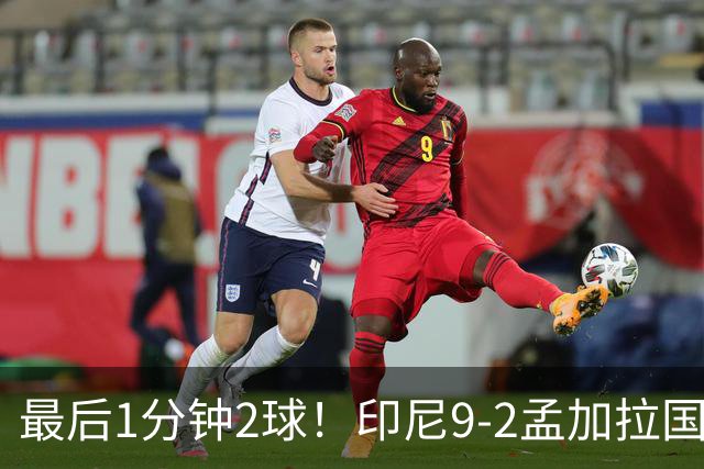 最后1分钟2球！印尼9-2孟加拉国，以进球多力压马来西亚晋级决赛