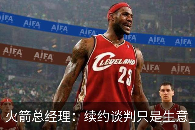 火箭总经理：续约谈判只是生意 不会因为球员拒绝报价就对他不满
