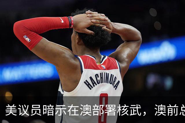 美议员暗示在澳部署核武，澳前总理警告：美国输给中国就会跑路