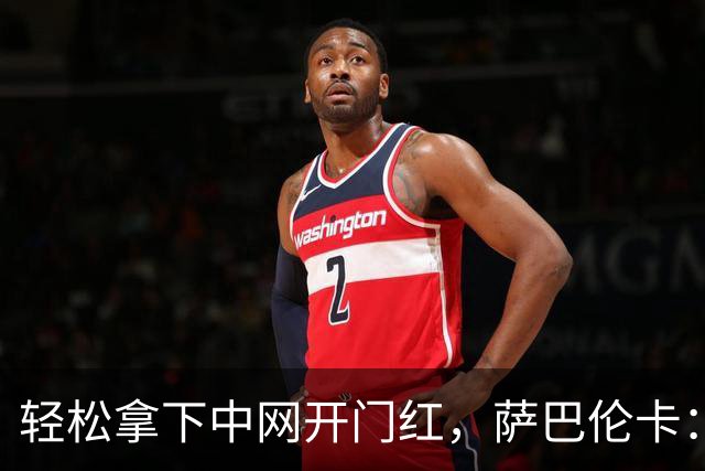 轻松拿下中网开门红，萨巴伦卡：你们都在等着看德约科维奇吧