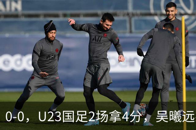 0-0，U23国足2场拿4分，吴曦远射击中横梁，刘浩帆出球失误太多
