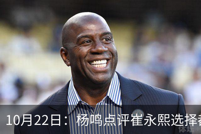 10月22日：杨鸣点评崔永熙选择都是错，广东队或退货，胡明轩并非最大牌