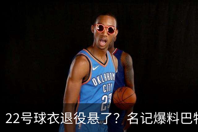 22号球衣退役悬了？名记爆料巴特勒与热火裂痕至今未解