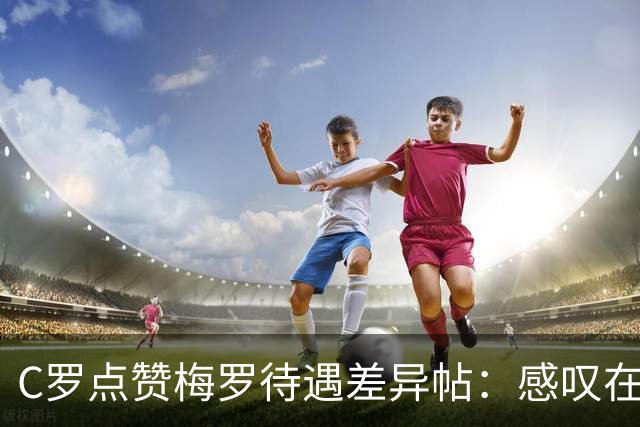 C罗点赞梅罗待遇差异帖：感叹在国家队未获梅西式尊重
