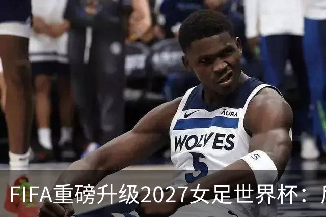 FIFA重磅升级2027女足世界杯：后勤保障与男足齐平，女足赛事迈向新高度