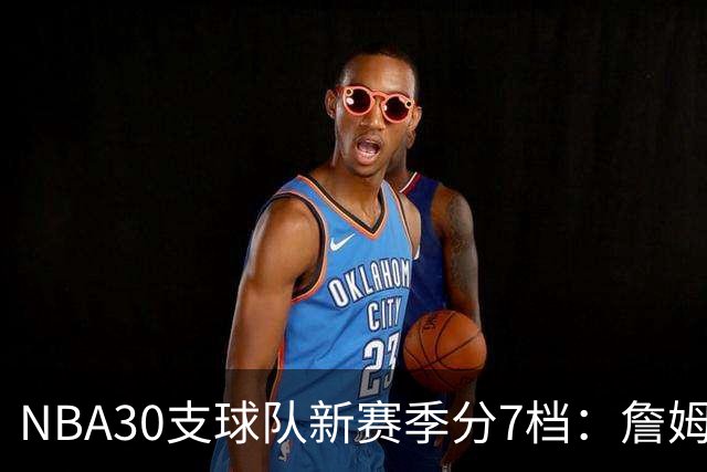 NBA30支球队新赛季分7档：詹姆斯率76人列第一梯队，热火、猛龙被看衰